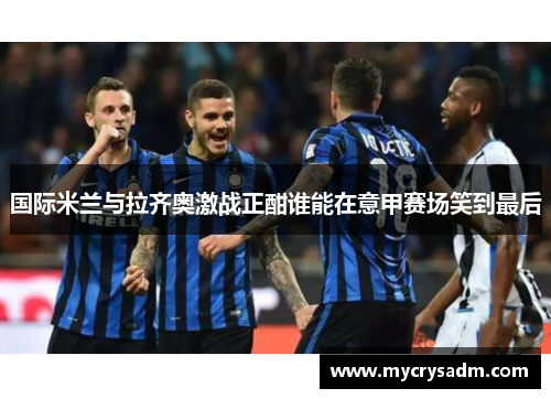 国际米兰与拉齐奥激战正酣谁能在意甲赛场笑到最后